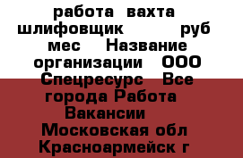 работа. вахта. шлифовщик. 50 000 руб./мес. › Название организации ­ ООО Спецресурс - Все города Работа » Вакансии   . Московская обл.,Красноармейск г.